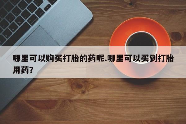 私人店打胎药多少钱一盒哪里可以购买打胎的药呢.哪里可以买到打胎用药？