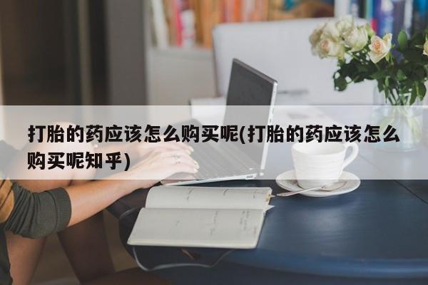 私人店打胎药多少钱一盒打胎的药应该怎么购买呢(打胎的药应该怎么购买呢知乎)